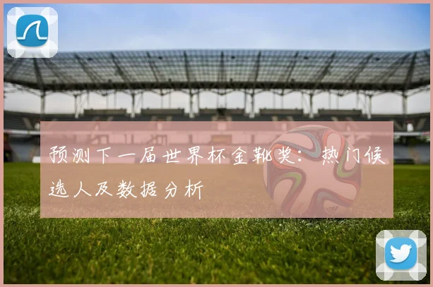 预测下一届世界杯金靴奖:热门候选人及数据分析