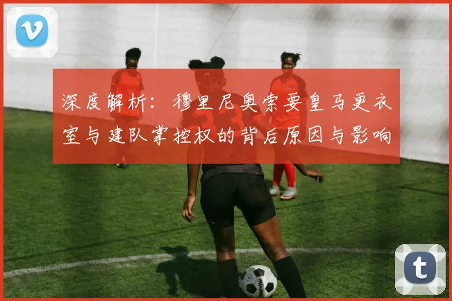 深度解析:穆里尼奥索要皇马更衣室与建队掌控权的背后原因与影响