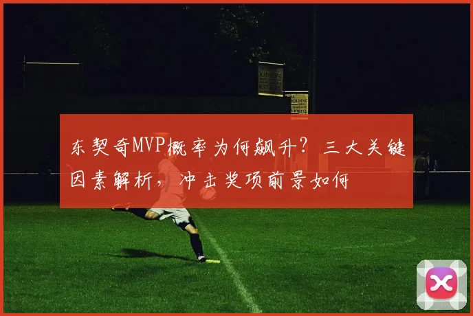 东契奇MVP概率为何飙升？三大关键因素解析，冲击奖项前景如何