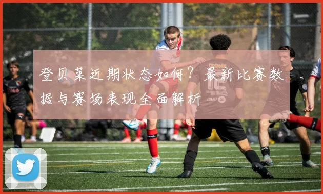 登贝莱近期状态如何?最新比赛数据与赛场表现全面解析