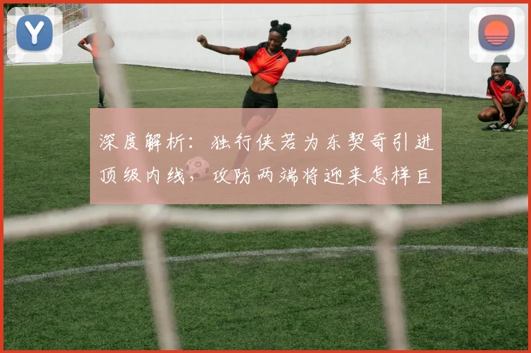 深度解析:独行侠若为东契奇引进顶级内线,攻防两端将迎来怎样巨变?