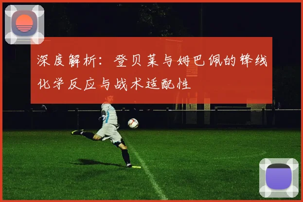 深度解析：登贝莱与姆巴佩的锋线化学反应与战术适配性